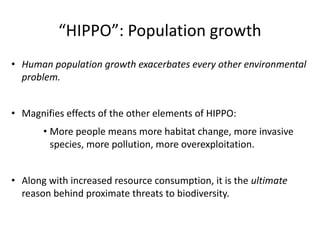 “HIPPO”: Population growth
• Human population growth exacerbates every other environmental
problem.
• Magnifies effects of the other elements of HIPPO:
• More people means more habitat change, more invasive
species, more pollution, more overexploitation.
• Along with increased resource consumption, it is the ultimate
reason behind proximate threats to biodiversity.
 