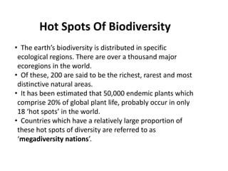 • The earth’s biodiversity is distributed in specific
ecological regions. There are over a thousand major
ecoregions in the world.
• Of these, 200 are said to be the richest, rarest and most
distinctive natural areas.
• It has been estimated that 50,000 endemic plants which
comprise 20% of global plant life, probably occur in only
18 ‘hot spots’ in the world.
• Countries which have a relatively large proportion of
these hot spots of diversity are referred to as
‘megadiversity nations’.
Hot Spots Of Biodiversity
 