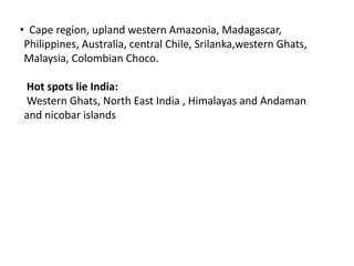 • Cape region, upland western Amazonia, Madagascar,
Philippines, Australia, central Chile, Srilanka,western Ghats,
Malaysia, Colombian Choco.
Hot spots lie India:
Western Ghats, North East India , Himalayas and Andaman
and nicobar islands
 