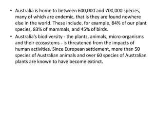 • Australia is home to between 600,000 and 700,000 species,
many of which are endemic, that is they are found nowhere
else in the world. These include, for example, 84% of our plant
species, 83% of mammals, and 45% of birds.
• Australia's biodiversity - the plants, animals, micro-organisms
and their ecosystems - is threatened from the impacts of
human activities. Since European settlement, more than 50
species of Australian animals and over 60 species of Australian
plants are known to have become extinct.
 