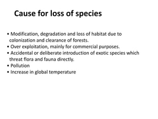 Cause for loss of species
• Modification, degradation and loss of habitat due to
colonization and clearance of forests.
• Over exploitation, mainly for commercial purposes.
• Accidental or deliberate introduction of exotic species which
threat flora and fauna directly.
• Pollution
• Increase in global temperature
 