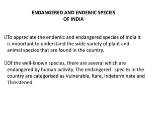 ENDANGERED AND ENDEMIC SPECIES
OF INDIA
To appreciate the endemic and endangered species of India it
is important to understand the wide variety of plant and
animal species that are found in the country.
Of the well-known species, there are several which are
endangered by human activity. The endangered species in the
country are categorised as Vulnerable, Rare, Indeterminate and
Threatened.
 