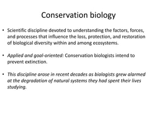 Conservation biology
• Scientific discipline devoted to understanding the factors, forces,
and processes that influence the loss, protection, and restoration
of biological diversity within and among ecosystems.
• Applied and goal-oriented: Conservation biologists intend to
prevent extinction.
• This discipline arose in recent decades as biologists grew alarmed
at the degradation of natural systems they had spent their lives
studying.
 
