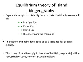 Equilibrium theory of island
biogeography
• Explains how species diversity patterns arise on islands, as a result
of:
– • Immigration
– • Extinction
– • Island size
– • Distance from the mainland
• The theory originally developed as basic science for oceanic
islands.
• Then it was found to apply to islands of habitat (fragments) within
terrestrial systems, for conservation biology.
 
