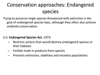Conservation approaches: Endangered
species
Trying to preserve single species threatened with extinction is the
goal of endangered species laws, although they often also achieve
umbrella conservation.
U.S. Endangered Species Act, 1973:
– Restricts actions that would destroy endangered species or
their habitats
– Forbids trade in products from species
– Prevents extinction, stabilizes and recovers populations
 