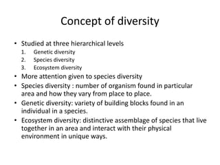 Concept of diversity
• Studied at three hierarchical levels
1. Genetic diversity
2. Species diversity
3. Ecosystem diversity
• More attention given to species diversity
• Species diversity : number of organism found in particular
area and how they vary from place to place.
• Genetic diversity: variety of building blocks found in an
individual in a species.
• Ecosystem diversity: distinctive assemblage of species that live
together in an area and interact with their physical
environment in unique ways.
 
