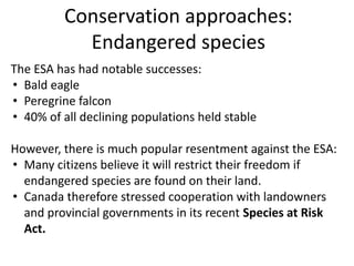 Conservation approaches:
Endangered species
The ESA has had notable successes:
• Bald eagle
• Peregrine falcon
• 40% of all declining populations held stable
However, there is much popular resentment against the ESA:
• Many citizens believe it will restrict their freedom if
endangered species are found on their land.
• Canada therefore stressed cooperation with landowners
and provincial governments in its recent Species at Risk
Act.
 