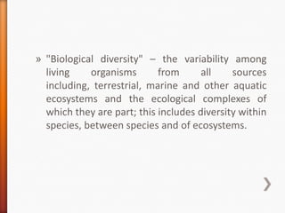 » "Biological diversity" – the variability among
living
organisms
from
all
sources
including, terrestrial, marine and other aquatic
ecosystems and the ecological complexes of
which they are part; this includes diversity within
species, between species and of ecosystems.

 