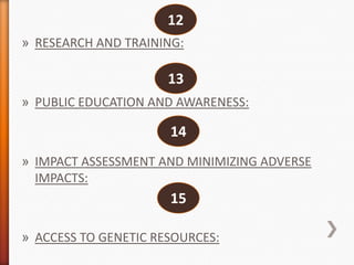 12
» RESEARCH AND TRAINING:

13
» PUBLIC EDUCATION AND AWARENESS:

14
» IMPACT ASSESSMENT AND MINIMIZING ADVERSE
IMPACTS:

15
» ACCESS TO GENETIC RESOURCES:

 