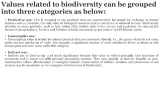 Values related to biodiversity can be grouped
into three categories as below:
• Productive use: This is assigned to the products that are commercially harvested for exchange in formal
markets and is, therefore, the only value of biological resources that is concerned in national income. Biodiversity
provides us many products, such as fuel, timber, fish, fodder, skin, fruits, cereals and medicines. In 1994-95 the
income from agriculture, forestry and fisheries in India was nearly 30 per cent or 736.88 billion rupees.
• Consumptive use:
• Consumption value is related to natural products that are consumed directly, i.e., the goods which do not come
under normal circulation of trade. For example, a significant number of such non-timber forest products as soft
broom grass and cane come under this category.
• Indirect use:
• Indirect use of biodiversity is of much significance because this value is related primarily with functions of
ecosystem and is concerned with national accounting systems. They may provide us indirect benefits as non-
consumptive values. Maintenance of ecological balance, conservation of natural resources and prevention of soil
erosion may be considered as the examples of indirect use of biodiversity.
 