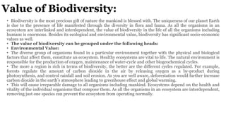 Value of Biodiversity:
• Biodiversity is the most precious gift of nature the mankind is blessed with. The uniqueness of our planet Earth
is due to the presence of life manifested through the diversity in flora and fauna. As all the organisms in an
ecosystem are interlinked and interdependent, the value of biodiversity in the life of all the organisms including
humans is enormous. Besides its ecological and environmental value, biodiversity has significant socio-economic
values as well.
• The value of biodiversity can be grouped under the following heads:
• Environmental Value:
• The diverse group of organisms found in a particular environment together with the physical and biological
factors that affect them, constitute an ecosystem. Healthy ecosystems are vital to life. The natural environment is
responsible for the production of oxygen, maintenance of water-cycle and other biogeochemical cycles.
• The more a region is rich in terms of biodiversity, the better are the different cycles regulated. For example,
forests regulate the amount of carbon dioxide in the air by releasing oxygen as a by-product during
photosynthesis, and control rainfall and soil erosion. As you are well aware, deforestation would further increase
carbon dioxide in the earth’s atmosphere leading to greenhouse effect and global warming.
• This will cause irreparable damage to all organisms including mankind. Ecosystems depend on the health and
vitality of the individual organisms that compose them. As all the organisms in an ecosystem are interdependent,
removing just one species can prevent the ecosystem from operating normally.
 