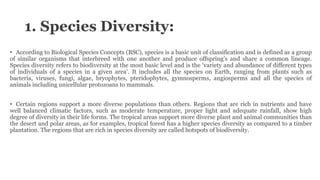1. Species Diversity:
• According to Biological Species Concepts (BSC), species is a basic unit of classification and is defined as a group
of similar organisms that interbreed with one another and produce offspring’s and share a common lineage.
Species diversity refers to biodiversity at the most basic level and is the ‘variety and abundance of different types
of individuals of a species in a given area’. It includes all the species on Earth, ranging from plants such as
bacteria, viruses, fungi, algae, bryophytes, pteridophytes, gymnosperms, angiosperms and all the species of
animals including unicellular protozoans to mammals.
• Certain regions support a more diverse populations than others. Regions that are rich in nutrients and have
well balanced climatic factors, such as moderate temperature, proper light and adequate rainfall, show high
degree of diversity in their life forms. The tropical areas support more diverse plant and animal communities than
the desert and polar areas, as for examples, tropical forest has a higher species diversity as compared to a timber
plantation. The regions that are rich in species diversity are called hotspots of biodiversity.
 