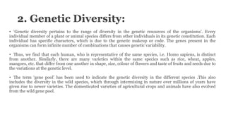 2. Genetic Diversity:
• ‘Genetic diversity pertains to the range of diversity in the genetic resources of the organisms’. Every
individual member of a plant or animal species differs from other individuals in its genetic constitution. Each
individual has specific characters, which is due to the genetic makeup or code. The genes present in the
organisms can form infinite number of combinations that causes genetic variability.
• Thus, we find that each human, who is representative of the same species, i.e. Homo sapiens, is distinct
from another. Similarly, there are many varieties within the same species such as rice, wheat, apples,
mangoes, etc. that differ from one another in shape, size, colour of flowers and taste of fruits and seeds due to
the variations at the genetic level.
• The term ‘gene pool’ has been used to indicate the genetic diversity in the different species .This also
includes the diversity in the wild species, which through intermixing in nature over millions of years have
given rise to newer varieties. The domesticated varieties of agricultural crops and animals have also evolved
from the wild gene pool.
 