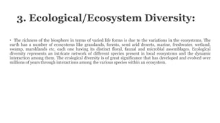 3. Ecological/Ecosystem Diversity:
• The richness of the biosphere in terms of varied life forms is due to the variations in the ecosystems. The
earth has a number of ecosystems like grasslands, forests, semi arid deserts, marine, freshwater, wetland,
swamp, marshlands etc. each one having its distinct floral, faunal and microbial assemblages. Ecological
diversity represents an intricate network of different species present in local ecosystems and the dynamic
interaction among them. The ecological diversity is of great significance that has developed and evolved over
millions of years through interactions among the various species within an ecosystem.
 