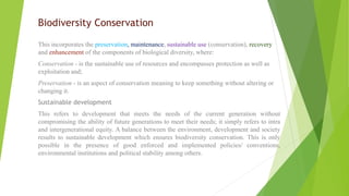 Biodiversity Conservation
This incorporates the preservation, maintenance, sustainable use (conservation), recovery
and enhancement of the components of biological diversity, where:
Conservation - is the sustainable use of resources and encompasses protection as well as
exploitation and;
Preservation - is an aspect of conservation meaning to keep something without altering or
changing it.
Sustainable development
This refers to development that meets the needs of the current generation without
compromising the ability of future generations to meet their needs; it simply refers to intra
and intergenerational equity. A balance between the environment, development and society
results to sustainable development which ensures biodiversity conservation. This is only
possible in the presence of good enforced and implemented policies/ conventions,
environmental institutions and political stability among others.
 