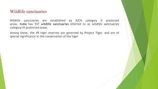Wildlife sanctuaries
Wildlife sanctuaries are established by IUCN category II protected
areas. India has 537 wildlife sanctuaries referred to as wildlife sanctuaries
category IV protected areas.
Among these, the 49 tiger reserves are governed by Project Tiger, and are of
special significance in the conservation of the tiger
 