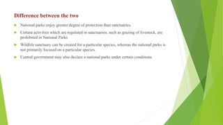 Difference between the two
 National parks enjoy greater degree of protection than sanctuaries.
 Certain activities which are regulated in sanctuaries, such as grazing of livestock, are
prohibited in National Parks
 Wildlife sanctuary can be created for a particular species, whereas the national parks is
not primarily focused on a particular species.
 Central government may also declare a national parks under certain conditions
 