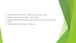  • Simipal National Park (Orissa) – Mangroves, marine turtles lay eggs
 • Bharatpur bird sanctuary (Rajasthan) – Ducks, herons
 • Corbett National Park (Uttaranchal) –Tigers, barking deer, sambar, wild bear, rhesus
monkey.
 • Jaladpara sanctuary (West Bengal) – Rhinoceros
 