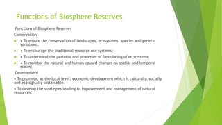 Functions of Biosphere Reserves
Functions of Biosphere Reserves
Conservation
 • To ensure the conservation of landscapes, ecosystems, species and genetic
variations.
 • To encourage the traditional resource use systems;
 • To understand the patterns and processes of functioning of ecosystems;
 • To monitor the natural and human-caused changes on spatial and temporal
scales;
Development
• To promote, at the local level, economic development which is culturally, socially
and ecologically sustainable.
• To develop the strategies leading to improvement and management of natural
resources;
 