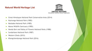  Great Himalayan National Park Conservation Area (2014)
 Kaziranga National Park (1985)
 Keoladeo National Park (1985)
 Manas Wildlife Sanctuary (1985)
 Nanda Devi and Valley of Flowers National Parks (1988)
 Sundarbans National Park (1987)
 Western Ghats (2012)
 Khangchendzonga National Park (2016)
Natural World Heritage List
 