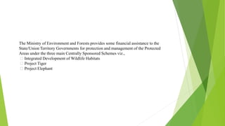 The Ministry of Environment and Forests provides some financial assistance to the
State/Union Territory Governments for protection and management of the Protected
Areas under the three main Centrally Sponsored Schemes viz.,
Integrated Development of Wildlife Habitats
Project Tiger
Project Elephant
 