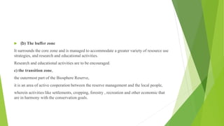  (b) The buffer zone
It surrounds the core zone and is managed to accommodate a greater variety of resource use
strategies, and research and educational activities.
Research and educational activities are to be encouraged.
c) the transition zone,
the outermost part of the Biosphere Reserve,
it is an area of active cooperation between the reserve management and the local people,
wherein activities like settlements, cropping, forestry , recreation and other economic that
are in harmony with the conservation goals.
 