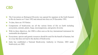 CBD
 The Convention on Biological Diversity was opened for signature at the Earth Summit
in Rio de Janeiro on 5 June 1992 and entered into force on 29 December 1993.
 To date, there are 193 Parties
 Components of biodiversity are all the various forms of life on Earth including
ecosystems, animals, plants, fungi, microorganisms, and genetic diversity
 With its three objectives, the CBD is often seen as the key international instrument for
sustainable development
 Ecosystems, species and genetic resources should be used for the benefit of humans, but
in a way that does not lead to the decline of biodiversity
 India has established a National Biodiversity Authority in Chennai, 2003 under
biodiversity act 2002.
 