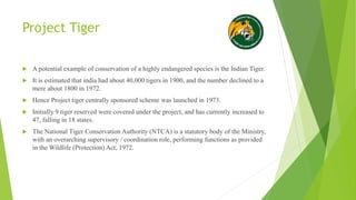 Project Tiger
 A potential example of conservation of a highly endangered species is the Indian Tiger.
 It is estimated that india had about 40,000 tigers in 1900, and the number declined to a
mere about 1800 in 1972.
 Hence Project tiger centrally sponsored scheme was launched in 1973.
 Initially 9 tiger reserved were covered under the project, and has currently increased to
47, falling in 18 states.
 The National Tiger Conservation Authority (NTCA) is a statutory body of the Ministry,
with an overarching supervisory / coordination role, performing functions as provided
in the Wildlife (Protection) Act, 1972.
 