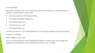 In-situ methods
Protection of habitat: The main strategy for conservation of species is the protection of
habitats in representative ecosystems.
 Currently, India has 103 National Parks,
 573 hundred Wildlife Sanctuaries,
 18 Biosphere Reserves,
 47 Tiger Reserves and
 32 Elephant Reserves
covering an area of 15.67 million hectares or 5% of the geographical area of the country.
Twenty six wetlands,
thirty mangrove areas and
four coral reef areas nhave been identified for intensive conservation and management
purposes by the Ministry of Environment and Forests, Govt. of India.
 