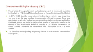 Convention on biological diversity (CBD)
 Conservation of biological diversity and sustainable use of its components came into
the limelight in 1972 (United Nations Conference on Human Environment; Stockholm).
 In 1973, UNEP identified conservation of biodiversity as a priority area, hence there
was need to get the legal mandate for conservation of world resources. There were
negotiations for a legally binding instrument to address biological diversity and its loss
to enhance fairness and equity in sharing of the benefits of biodiversity; this led to the
opening of the Convention on Biological Diversity in 1992; Rio de Janeiro under the
United Nations Conference on Environment and Development (UNCED)/ Earth
Summit.
 The convention was inspired by the growing concern all over the world for sustainable
development.
 