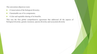 The convention objectives were:
 • Conservation of the biological diversity;
 • Sustainable use of its components;
 • A fair and equitable sharing of its benefits.
This was the first global comprehensive agreement that addressed all the aspects of
biological diversity; genetic resources, species diversity and ecosystem diversity
 