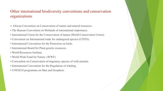 Other international biodiversity conventions and conservation
organizations
• African Convention on Conservation of nature and natural resources.
• The Ramsar Convention on Wetlands of international importance.
• International Union for the Conservation of nature (World Conservation Union).
• Convention on International trade for endangered species (CITES).
• International Convention for the Protection on birds.
• International Board for Plant genetic resources .
• World Resources Institute.
• World Wide Fund for Nature. (WWF)
• Convention on Conservation of migratory species of wild animals.
• International Convention for the Regulation of whaling .
• UNESCO programme on Man and biosphere .
 