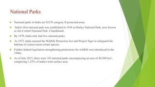National Parks
 National parks in India are IUCN category II protected areas.
 India's first national park was established in 1936 as Hailey National Park, now known
as Jim Corbett National Park, Uttarakhand.
 By 1970, India only had five national parks.
 In 1972, India enacted the Wildlife Protection Act and Project Tiger to safeguard the
habitats of conservation reliant species.
 Further federal legislation strengthening protections for wildlife was introduced in the
1980s.
 As of July 2015, there were 103 national parks encompassing an area of 40,500 km2,
comprising 1.23% of India's total surface area.
 