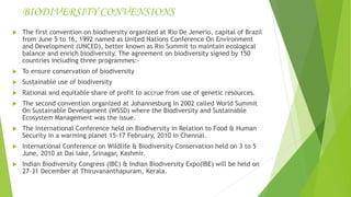 BIODIVERSITY CONVENSIONS
 The first convention on biodiversity organized at Rio De Jenerio, capital of Brazil
from June 5 to 16, 1992 named as United Nations Conference On Environment
and Development (UNCED), better known as Rio Summit to maintain ecological
balance and enrich biodiversity. The agreement on biodiversity signed by 150
countries including three programmes:-
 To ensure conservation of biodiversity
 Sustainable use of biodiversity
 Rational and equitable share of profit to accrue from use of genetic resources.
 The second convention organized at Johannesburg in 2002 called World Summit
On Sustainable Development (WSSD) where the Biodiversity and Sustainable
Ecosystem Management was the issue.
 The International Conference held on Biodiversity in Relation to Food & Human
Security in a warming planet 15-17 February, 2010 in Chennai.
 International Conference on Wildlife & Biodiversity Conservation held on 3 to 5
June, 2010 at Dal lake, Srinagar, Kashmir.
 Indian Biodiversity Congress (IBC) & Indian Biodiversity Expo(IBE) will be held on
27-31 December at Thiruvananthapuram, Kerala.
 