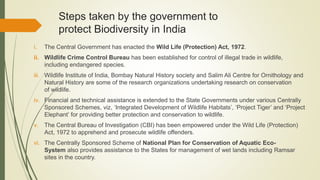 Steps taken by the government to
protect Biodiversity in India
i. The Central Government has enacted the Wild Life (Protection) Act, 1972.
ii. Wildlife Crime Control Bureau has been established for control of illegal trade in wildlife,
including endangered species.
iii. Wildlife Institute of India, Bombay Natural History society and Salim Ali Centre for Ornithology and
Natural History are some of the research organizations undertaking research on conservation
of wildlife.
iv. Financial and technical assistance is extended to the State Governments under various Centrally
Sponsored Schemes, viz, ‘Integrated Development of Wildlife Habitats’, ‘Project Tiger’ and ‘Project
Elephant’ for providing better protection and conservation to wildlife.
v. The Central Bureau of Investigation (CBI) has been empowered under the Wild Life (Protection)
Act, 1972 to apprehend and prosecute wildlife offenders.
vi. The Centrally Sponsored Scheme of National Plan for Conservation of Aquatic Eco-
System also provides assistance to the States for management of wet lands including Ramsar
sites in the country.
 
