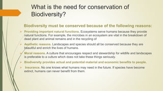 What is the need for conservation of
Biodiversity?
Biodiversity must be conserved because of the following reasons:
 Providing important natural functions. Ecosystems serve humans because they provide
natural functions. For example, the microbes in an ecosystem are vital in the breakdown of
dead plant and animal remains and in the recycling of
 Aesthetic reasons. Landscapes and species should all be conserved because they are
beautiful and enrich the lives of humans.
 Moral reasons. A culture that encourages respect and stewardship for wildlife and landscapes
is preferable to a culture which does not take these things seriously.
 Biodiversity provides actual and potential material and economic benefits to people.
 Insurance. No one knows what humans may need in the future. If species have become
extinct, humans can never benefit from them.
 