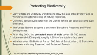 Protecting Biodiversity
 Many efforts are underway worldwide to slow the loss of biodiversity and to
work toward sustainable use of natural resources.
 Currently, about seven percent of the world’s land is set aside as some type
of reserve.
 The United Nations supports a system of Biosphere Reserves and World
Heritage sites.
 As of May 2004, the protected areas of India cover 156,700 square
kilometres (60,500 sq mi), roughly 4.95% of the total surface area.
 India has over 120 National Parks , 500 Animal Sanctuaries , 18 Biosphere
Reserves and many Reserved and Protected Forests.
Source: http://en.wikipedia.org/wiki/Protected_areas_of_India
 