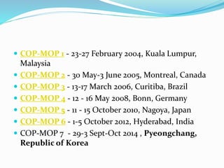  COP-MOP 1 - 23-27 February 2004, Kuala Lumpur,
Malaysia
 COP-MOP 2 - 30 May-3 June 2005, Montreal, Canada
 COP-MOP 3 - 13-17 March 2006, Curitiba, Brazil
 COP-MOP 4 - 12 - 16 May 2008, Bonn, Germany
 COP-MOP 5 - 11 - 15 October 2010, Nagoya, Japan
 COP-MOP 6 - 1-5 October 2012, Hyderabad, India
 COP-MOP 7 - 29-3 Sept-Oct 2014 , Pyeongchang,
Republic of Korea
 