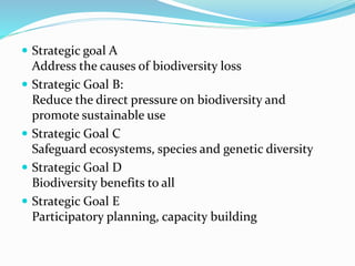  Strategic goal A
Address the causes of biodiversity loss
 Strategic Goal B:
Reduce the direct pressure on biodiversity and
promote sustainable use
 Strategic Goal C
Safeguard ecosystems, species and genetic diversity
 Strategic Goal D
Biodiversity benefits to all
 Strategic Goal E
Participatory planning, capacity building
 