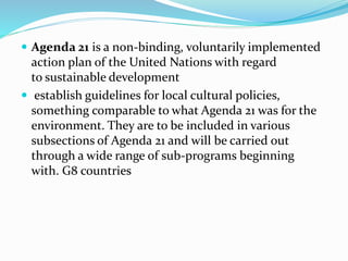  Agenda 21 is a non-binding, voluntarily implemented
action plan of the United Nations with regard
to sustainable development
 establish guidelines for local cultural policies,
something comparable to what Agenda 21 was for the
environment. They are to be included in various
subsections of Agenda 21 and will be carried out
through a wide range of sub-programs beginning
with. G8 countries
 