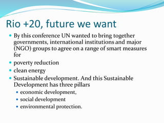 Rio +20, future we want
 By this conference UN wanted to bring together
governments, international institutions and major
(NGO) groups to agree on a range of smart measures
for
 poverty reduction
 clean energy
 Sustainable development. And this Sustainable
Development has three pillars
 economic development,
 social development
 environmental protection.
 