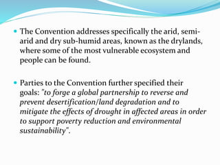  The Convention addresses specifically the arid, semi-
arid and dry sub-humid areas, known as the drylands,
where some of the most vulnerable ecosystem and
people can be found.
 Parties to the Convention further specified their
goals: "to forge a global partnership to reverse and
prevent desertification/land degradation and to
mitigate the effects of drought in affected areas in order
to support poverty reduction and environmental
sustainability".
 