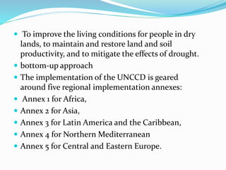  To improve the living conditions for people in dry
lands, to maintain and restore land and soil
productivity, and to mitigate the effects of drought.
 bottom-up approach
 The implementation of the UNCCD is geared
around five regional implementation annexes:
 Annex 1 for Africa,
 Annex 2 for Asia,
 Annex 3 for Latin America and the Caribbean,
 Annex 4 for Northern Mediterranean
 Annex 5 for Central and Eastern Europe.
 