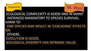ECOLOGICAL COMPLEXITY IS GOOD AND IN MANY
INSTANCES MANDATORY TO SPECIES SURVIVAL.
HARM TO
ONE SPECIES MAY RESULT IN 'CASCADING' EFFECTS
ON
OTHERS.
EVOLUTION IS GOOD.
BIOLOGICAL DIVERSITY HAS INTRINSIC VALUE.
 