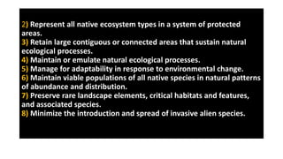 2) Represent all native ecosystem types in a system of protected
areas.
3) Retain large contiguous or connected areas that sustain natural
ecological processes.
4) Maintain or emulate natural ecological processes.
5) Manage for adaptability in response to environmental change.
6) Maintain viable populations of all native species in natural patterns
of abundance and distribution.
7) Preserve rare landscape elements, critical habitats and features,
and associated species.
8) Minimize the introduction and spread of invasive alien species.
 