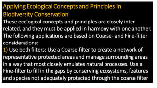 Applying Ecological Concepts and Principles in
Biodiversity Conservation
These ecological concepts and principles are closely inter-
related, and they must be applied in harmony with one another.
The following applications are based on Coarse- and Fine-filter
considerations:
1) Use both filters: Use a Coarse-filter to create a network of
representative protected areas and manage surrounding areas
in a way that most closely emulates natural processes. Use a
Fine-filter to fill in the gaps by conserving ecosystems, features
and species not adequately protected through the coarse filter
 