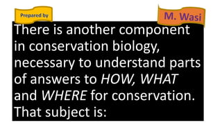 There is another component
in conservation biology,
necessary to understand parts
of answers to HOW, WHAT
and WHERE for conservation.
That subject is:
 