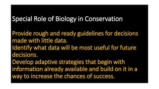Special Role of Biology in Conservation
Provide rough and ready guidelines for decisions
made with little data.
Identify what data will be most useful for future
decisions.
Develop adaptive strategies that begin with
information already available and build on it in a
way to increase the chances of success.
 