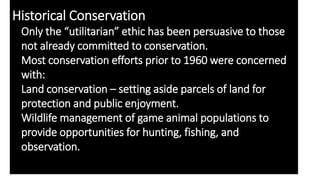 Historical Conservation
Only the “utilitarian” ethic has been persuasive to those
not already committed to conservation.
Most conservation efforts prior to 1960 were concerned
with:
Land conservation – setting aside parcels of land for
protection and public enjoyment.
Wildlife management of game animal populations to
provide opportunities for hunting, fishing, and
observation.
 