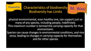Characteristics of biodiversity
Biodiversity has Limits
physical environmental, even healthy one, can support just so
many of any species, including people, indefinitely.
This maximum number is termed the carrying capacity for that
environment.
Species can cause changes in environmental conditions, and vice
versa, leading to changes in carrying capacity for themselves
and for other species
 